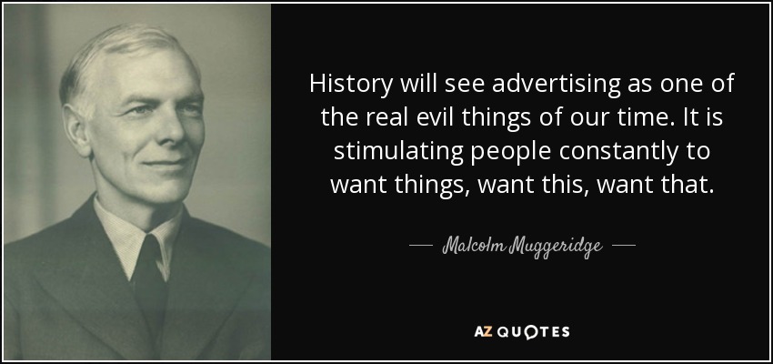 History will see advertising as one of the real evil things of our time. It is stimulating people constantly to want things, want this, want that. - Malcolm Muggeridge