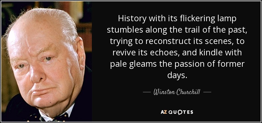 History with its flickering lamp stumbles along the trail of the past, trying to reconstruct its scenes, to revive its echoes, and kindle with pale gleams the passion of former days. - Winston Churchill