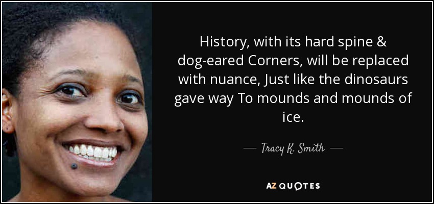 History, with its hard spine & dog-eared Corners, will be replaced with nuance, Just like the dinosaurs gave way To mounds and mounds of ice. - Tracy K. Smith