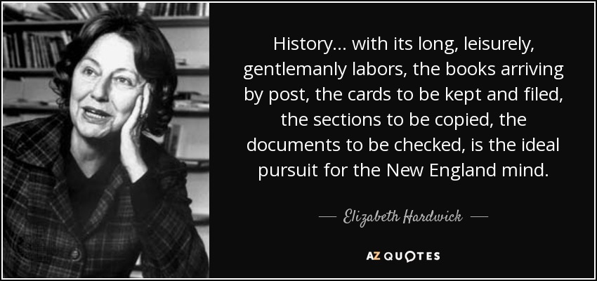 History ... with its long, leisurely, gentlemanly labors, the books arriving by post, the cards to be kept and filed, the sections to be copied, the documents to be checked, is the ideal pursuit for the New England mind. - Elizabeth Hardwick