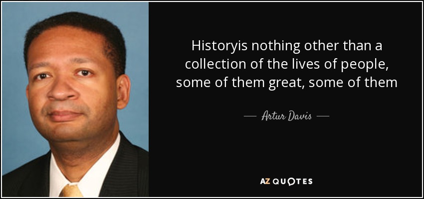Historyis nothing other than a collection of the lives of people, some of them great, some of them ordinarynothing other than a collection of what people have done in challenging circumstances and how they have risen to those circumstances. - Artur Davis