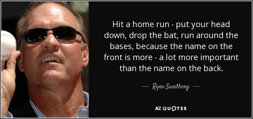 Hit a home run - put your head down, drop the bat, run around the bases, because the name on the front is more - a lot more important than the name on the back. - Ryne Sandberg