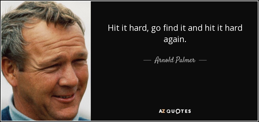 Hit it hard, go find it and hit it hard again. - Arnold Palmer