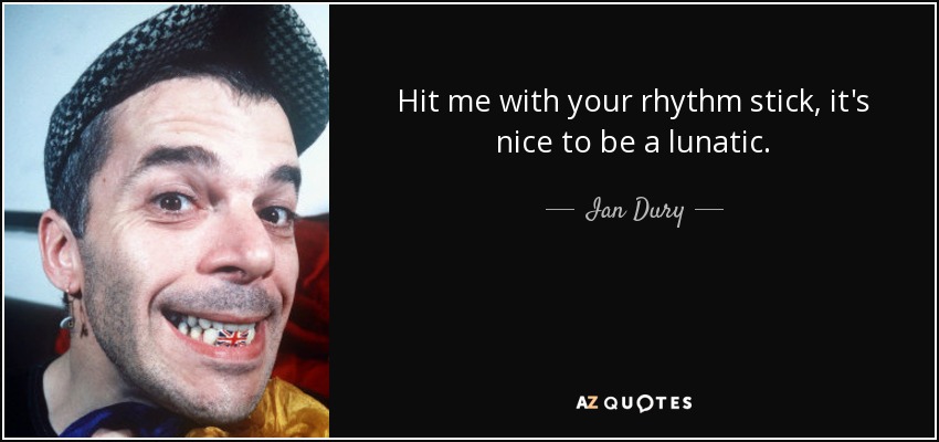 Hit me with your rhythm stick, it's nice to be a lunatic. - Ian Dury