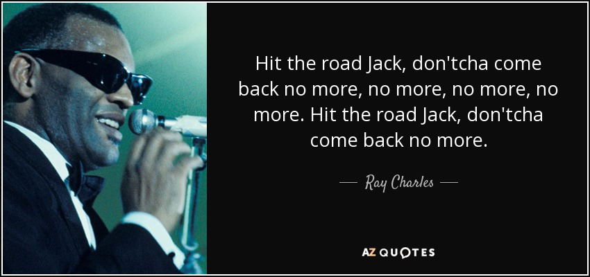Hit the road Jack, don'tcha come back no more, no more, no more, no more. Hit the road Jack, don'tcha come back no more. - Ray Charles