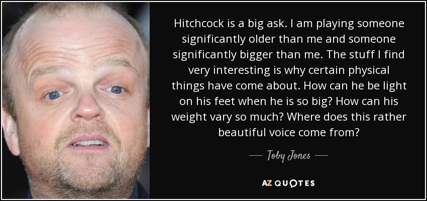 Hitchcock is a big ask. I am playing someone significantly older than me and someone significantly bigger than me. The stuff I find very interesting is why certain physical things have come about. How can he be light on his feet when he is so big? How can his weight vary so much? Where does this rather beautiful voice come from? - Toby Jones