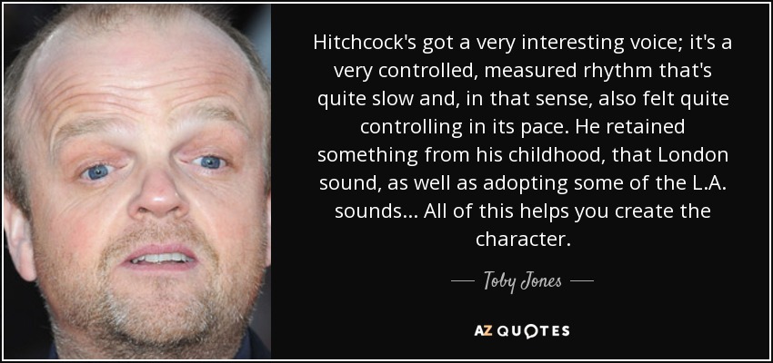 Hitchcock's got a very interesting voice; it's a very controlled, measured rhythm that's quite slow and, in that sense, also felt quite controlling in its pace. He retained something from his childhood, that London sound, as well as adopting some of the L.A. sounds... All of this helps you create the character. - Toby Jones