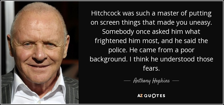 Hitchcock was such a master of putting on screen things that made you uneasy. Somebody once asked him what frightened him most, and he said the police. He came from a poor background. I think he understood those fears. - Anthony Hopkins