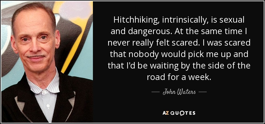 Hitchhiking, intrinsically, is sexual and dangerous. At the same time I never really felt scared. I was scared that nobody would pick me up and that I'd be waiting by the side of the road for a week. - John Waters