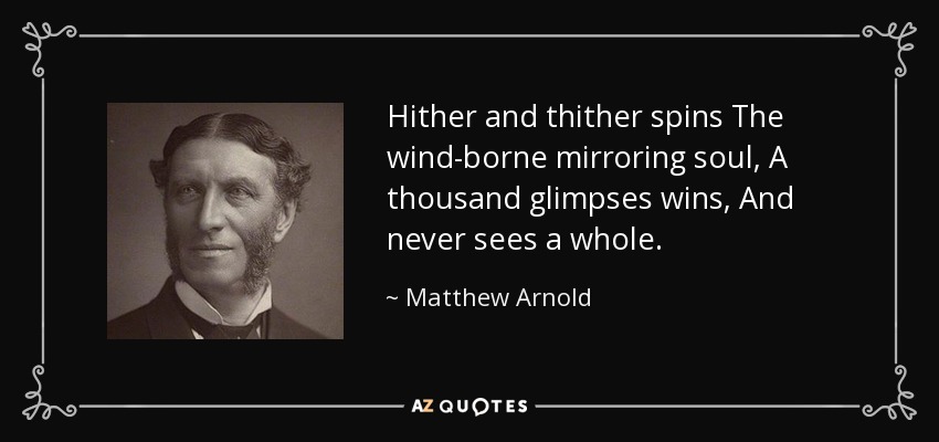 Hither and thither spins The wind-borne mirroring soul, A thousand glimpses wins, And never sees a whole. - Matthew Arnold