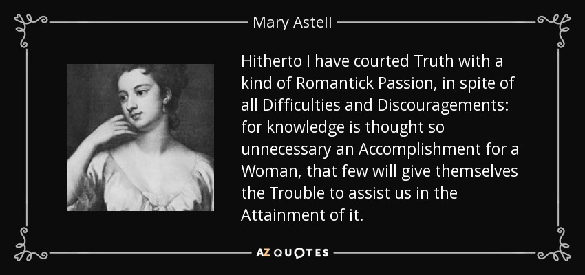 Hitherto I have courted Truth with a kind of Romantick Passion, in spite of all Difficulties and Discouragements: for knowledge is thought so unnecessary an Accomplishment for a Woman, that few will give themselves the Trouble to assist us in the Attainment of it. - Mary Astell