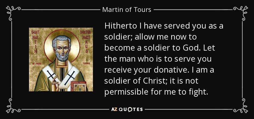 Hitherto I have served you as a soldier; allow me now to become a soldier to God. Let the man who is to serve you receive your donative. I am a soldier of Christ; it is not permissible for me to fight. - Martin of Tours