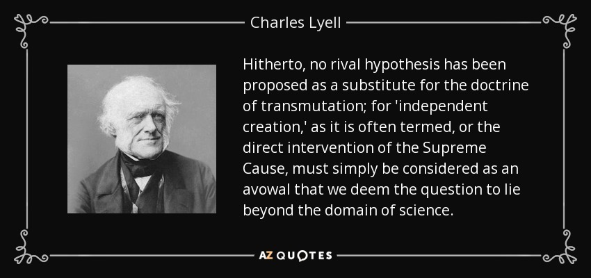Hitherto, no rival hypothesis has been proposed as a substitute for the doctrine of transmutation; for 'independent creation,' as it is often termed, or the direct intervention of the Supreme Cause, must simply be considered as an avowal that we deem the question to lie beyond the domain of science. - Charles Lyell