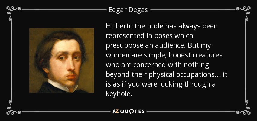 Hitherto the nude has always been represented in poses which presuppose an audience. But my women are simple, honest creatures who are concerned with nothing beyond their physical occupations... it is as if you were looking through a keyhole. - Edgar Degas