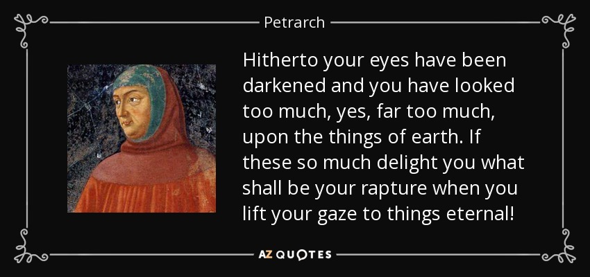 Hitherto your eyes have been darkened and you have looked too much, yes, far too much, upon the things of earth. If these so much delight you what shall be your rapture when you lift your gaze to things eternal! - Petrarch