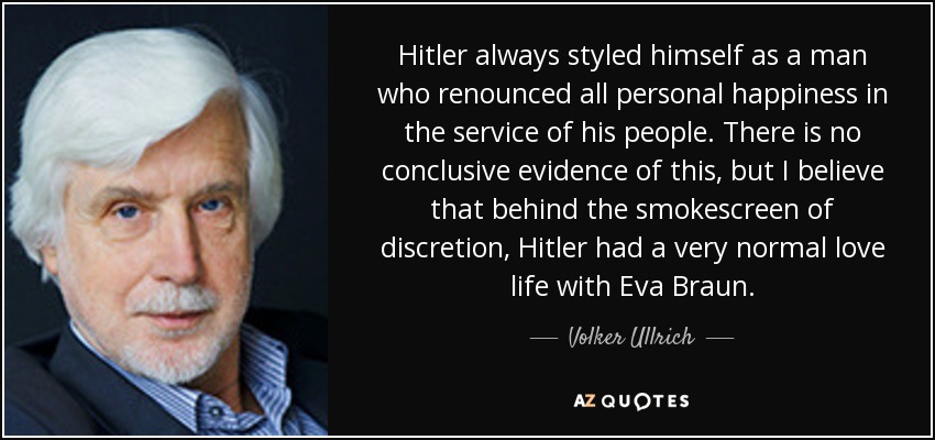 Hitler always styled himself as a man who renounced all personal happiness in the service of his people. There is no conclusive evidence of this, but I believe that behind the smokescreen of discretion, Hitler had a very normal love life with Eva Braun. - Volker Ullrich