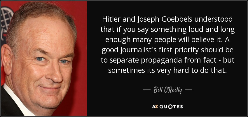 Hitler and Joseph Goebbels understood that if you say something loud and long enough many people will believe it. A good journalist's first priority should be to separate propaganda from fact - but sometimes its very hard to do that. - Bill O'Reilly