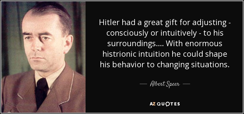 Hitler had a great gift for adjusting - consciously or intuitively - to his surroundings. ... With enormous histrionic intuition he could shape his behavior to changing situations. - Albert Speer