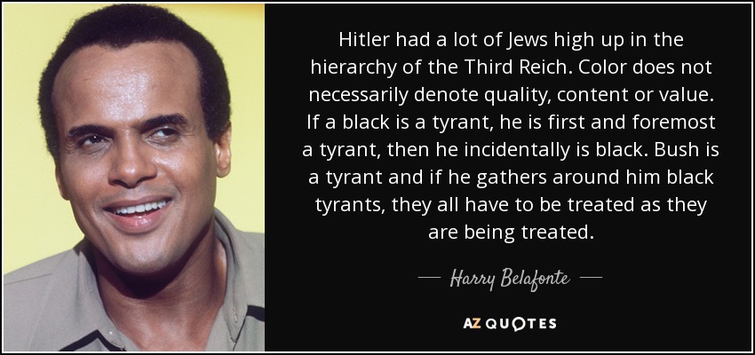 Hitler had a lot of Jews high up in the hierarchy of the Third Reich. Color does not necessarily denote quality, content or value. If a black is a tyrant, he is first and foremost a tyrant, then he incidentally is black. Bush is a tyrant and if he gathers around him black tyrants, they all have to be treated as they are being treated. - Harry Belafonte