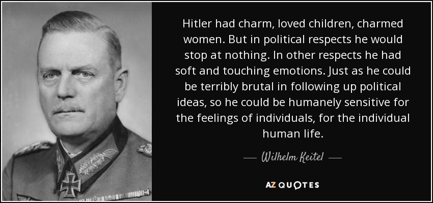 Hitler had charm, loved children, charmed women. But in political respects he would stop at nothing. In other respects he had soft and touching emotions. Just as he could be terribly brutal in following up political ideas, so he could be humanely sensitive for the feelings of individuals, for the individual human life. - Wilhelm Keitel