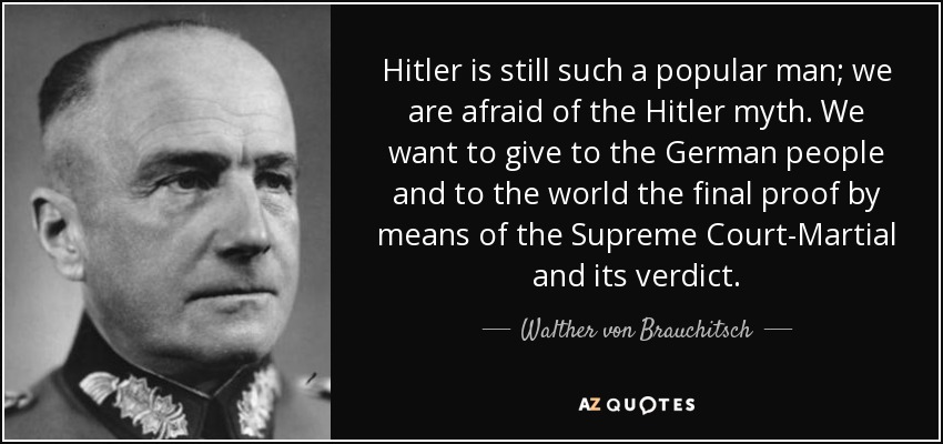 Hitler is still such a popular man; we are afraid of the Hitler myth. We want to give to the German people and to the world the final proof by means of the Supreme Court-Martial and its verdict. - Walther von Brauchitsch