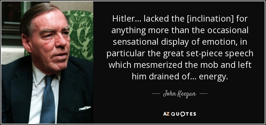 Hitler ... lacked the [inclination] for anything more than the occasional sensational display of emotion, in particular the great set-piece speech which mesmerized the mob and left him drained of ... energy. - John Keegan