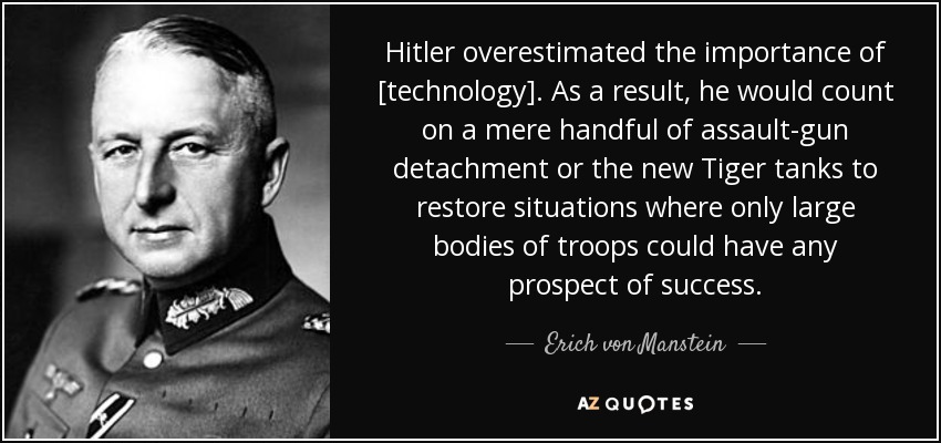 Hitler overestimated the importance of [technology]. As a result, he would count on a mere handful of assault-gun detachment or the new Tiger tanks to restore situations where only large bodies of troops could have any prospect of success. - Erich von Manstein