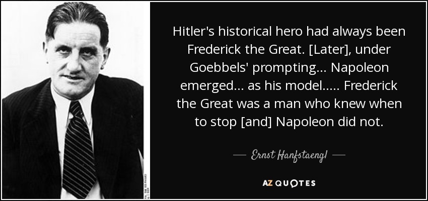 Hitler's historical hero had always been Frederick the Great. [Later], under Goebbels' prompting ... Napoleon emerged ... as his model. .... Frederick the Great was a man who knew when to stop [and] Napoleon did not. - Ernst Hanfstaengl