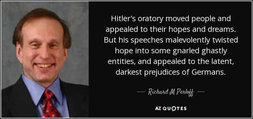 Hitler's oratory moved people and appealed to their hopes and dreams. But his speeches malevolently twisted hope into some gnarled ghastly entities, and appealed to the latent, darkest prejudices of Germans. - Richard M Perloff