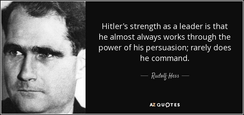 Hitler's strength as a leader is that he almost always works through the power of his persuasion; rarely does he command. - Rudolf Hess