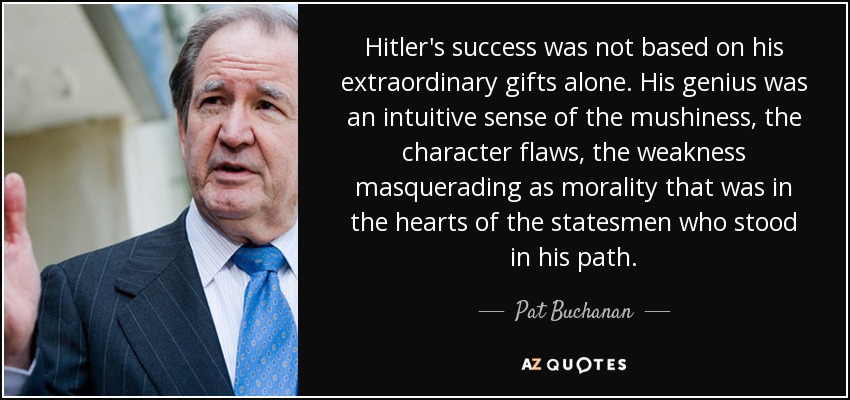 Hitler's success was not based on his extraordinary gifts alone. His genius was an intuitive sense of the mushiness, the character flaws, the weakness masquerading as morality that was in the hearts of the statesmen who stood in his path. - Pat Buchanan