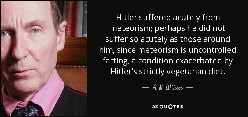 Hitler suffered acutely from meteorism; perhaps he did not suffer so acutely as those around him, since meteorism is uncontrolled farting, a condition exacerbated by Hitler's strictly vegetarian diet. - A. N. Wilson