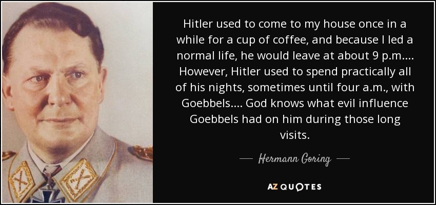 Hitler used to come to my house once in a while for a cup of coffee, and because I led a normal life, he would leave at about 9 p.m. ... However, Hitler used to spend practically all of his nights, sometimes until four a.m., with Goebbels. ... God knows what evil influence Goebbels had on him during those long visits. - Hermann Goring