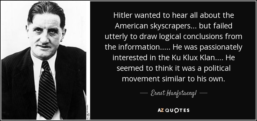 Hitler wanted to hear all about the American skyscrapers ... but failed utterly to draw logical conclusions from the information. .... He was passionately interested in the Ku Klux Klan. ... He seemed to think it was a political movement similar to his own. - Ernst Hanfstaengl