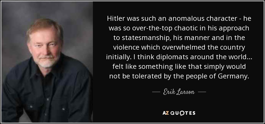 Hitler was such an anomalous character - he was so over-the-top chaotic in his approach to statesmanship, his manner and in the violence which overwhelmed the country initially. I think diplomats around the world... felt like something like that simply would not be tolerated by the people of Germany. - Erik Larson