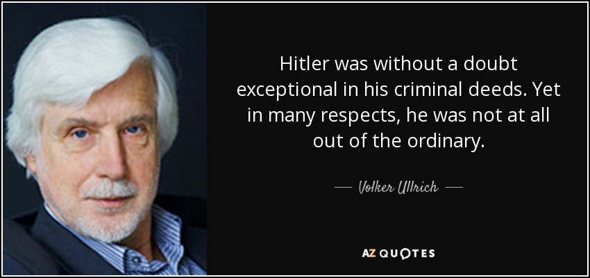 Hitler was without a doubt exceptional in his criminal deeds. Yet in many respects, he was not at all out of the ordinary. - Volker Ullrich