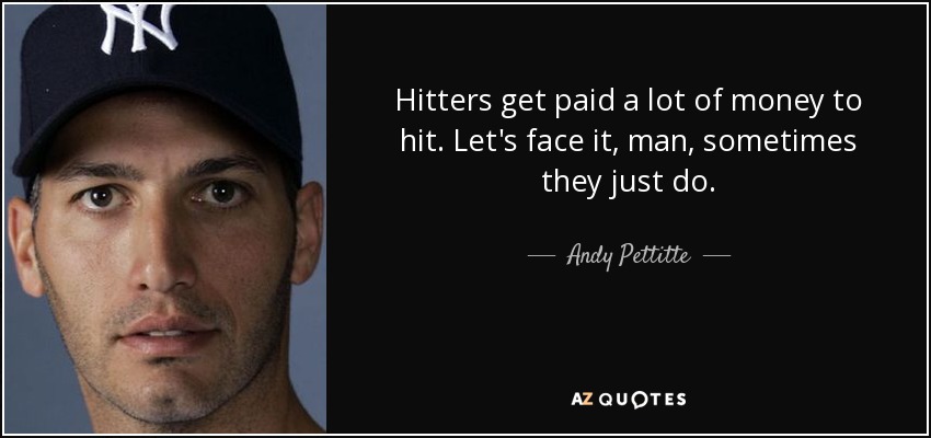 Hitters get paid a lot of money to hit. Let's face it, man, sometimes they just do. - Andy Pettitte