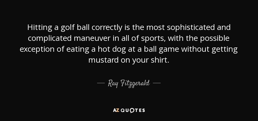 Hitting a golf ball correctly is the most sophisticated and complicated maneuver in all of sports, with the possible exception of eating a hot dog at a ball game without getting mustard on your shirt. - Ray Fitzgerald
