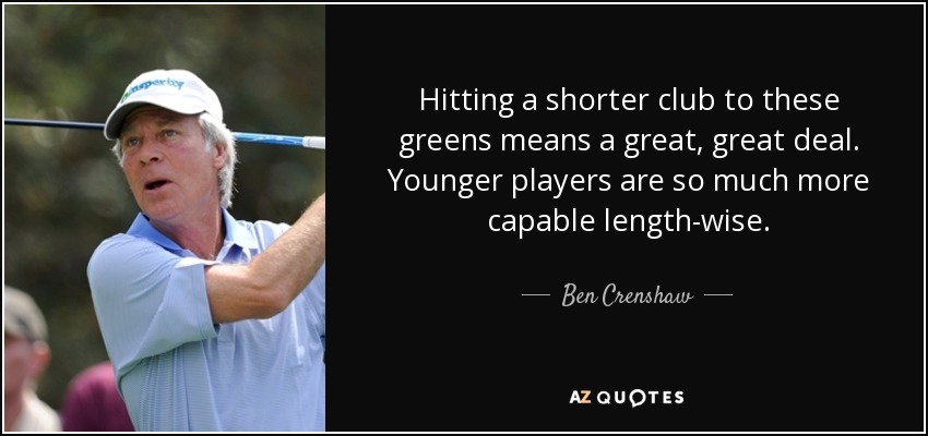Hitting a shorter club to these greens means a great, great deal. Younger players are so much more capable length-wise. - Ben Crenshaw