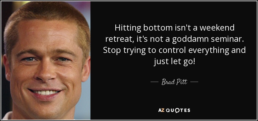 Hitting bottom isn't a weekend retreat, it's not a goddamn seminar. Stop trying to control everything and just let go! - Brad Pitt