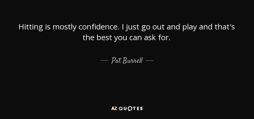 Hitting is mostly confidence. I just go out and play and that's the best you can ask for. - Pat Burrell