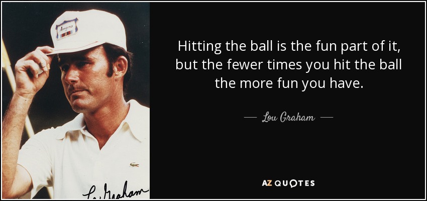 Hitting the ball is the fun part of it, but the fewer times you hit the ball the more fun you have. - Lou Graham