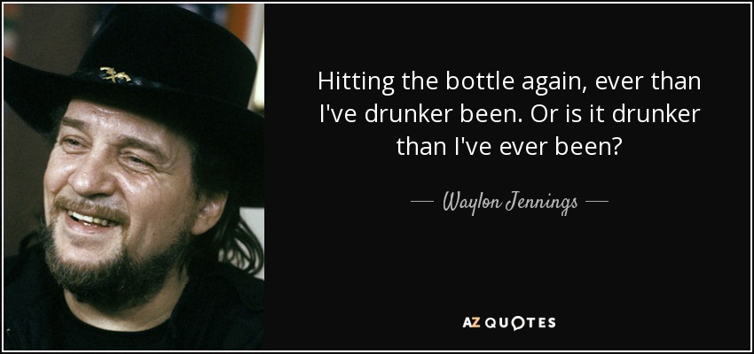 Hitting the bottle again, ever than I've drunker been. Or is it drunker than I've ever been? - Waylon Jennings
