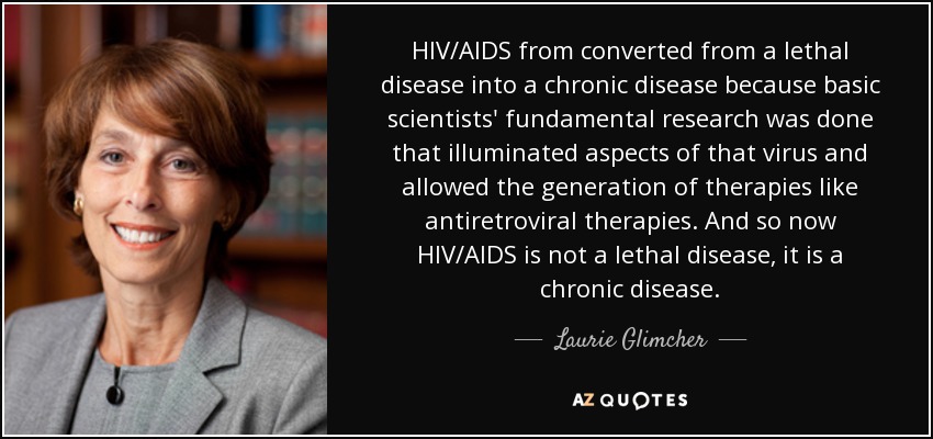 HIV/AIDS from converted from a lethal disease into a chronic disease because basic scientists' fundamental research was done that illuminated aspects of that virus and allowed the generation of therapies like antiretroviral therapies. And so now HIV/AIDS is not a lethal disease, it is a chronic disease. - Laurie Glimcher