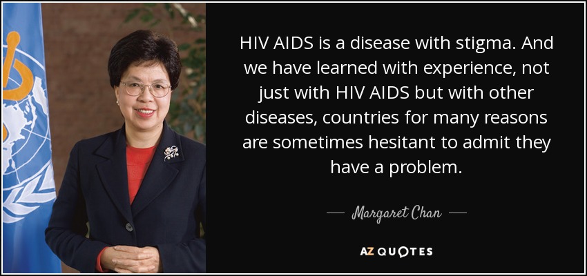 HIV AIDS is a disease with stigma. And we have learned with experience, not just with HIV AIDS but with other diseases, countries for many reasons are sometimes hesitant to admit they have a problem. - Margaret Chan