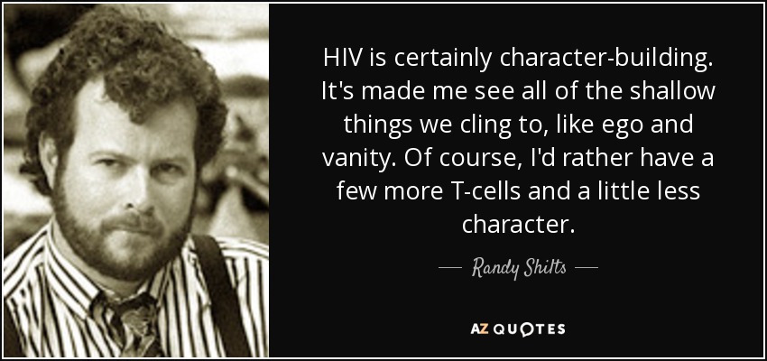 HIV is certainly character-building. It's made me see all of the shallow things we cling to, like ego and vanity. Of course, I'd rather have a few more T-cells and a little less character. - Randy Shilts