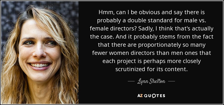 Hmm, can I be obvious and say there is probably a double standard for male vs. female directors? Sadly, I think that's actually the case. And it probably stems from the fact that there are proportionately so many fewer women directors than men ones that each project is perhaps more closely scrutinized for its content. - Lynn Shelton