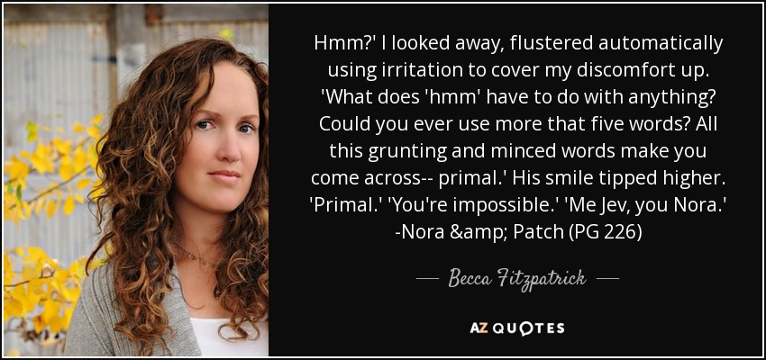 Hmm?' I looked away, flustered automatically using irritation to cover my discomfort up. 'What does 'hmm' have to do with anything? Could you ever use more that five words? All this grunting and minced words make you come across-- primal.' His smile tipped higher. 'Primal.' 'You're impossible.' 'Me Jev, you Nora.' -Nora & Patch (PG 226) - Becca Fitzpatrick