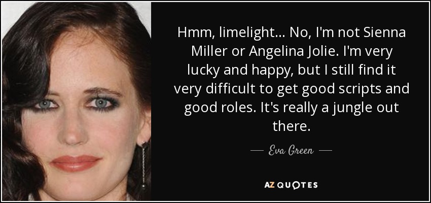 Hmm, limelight... No, I'm not Sienna Miller or Angelina Jolie. I'm very lucky and happy, but I still find it very difficult to get good scripts and good roles. It's really a jungle out there. - Eva Green