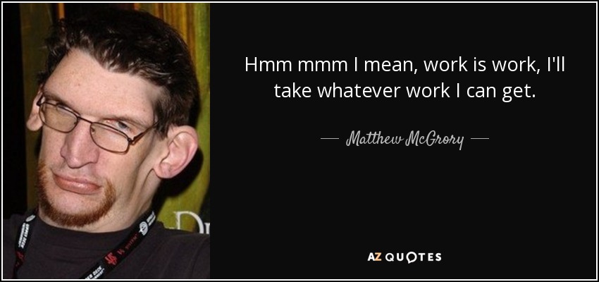 Hmm mmm I mean, work is work, I'll take whatever work I can get. - Matthew McGrory